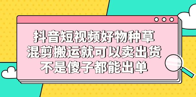 抖音短视频好物种草，混剪搬运就可以卖出货，不是傻子都能出单-猎天资源库