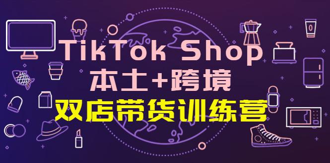 TikTok Shop本土+跨境 双店带货训练营（第十五期）全球好物买卖 一店卖全球-猎天资源库