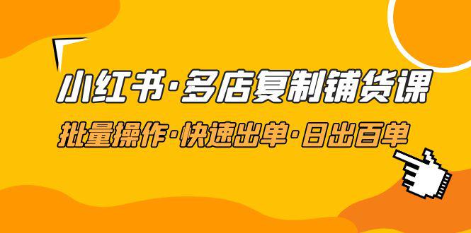 小红书·多店复制铺货课，批量操作·快速出单·日出百单（更新2023年2月）-猎天资源库