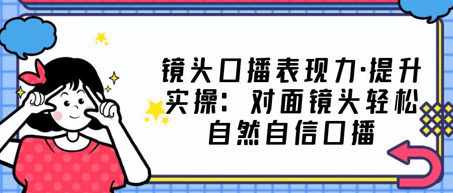 镜头口播表现力·提升实操：对面镜头轻松自然自信口播（23节课）-猎天资源库