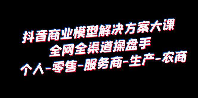 抖音商业模型解决方案大课：个人-零售-服务商-生产-农商，全网全渠道操盘手-猎天资源库