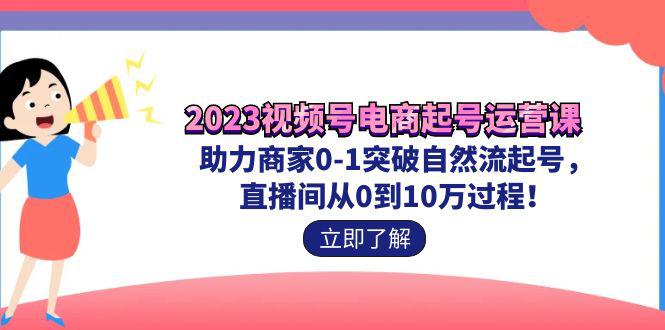 2023视频号-电商起号运营课 助力商家0-1突破自然流起号 直播间从0到10w过程-猎天资源库