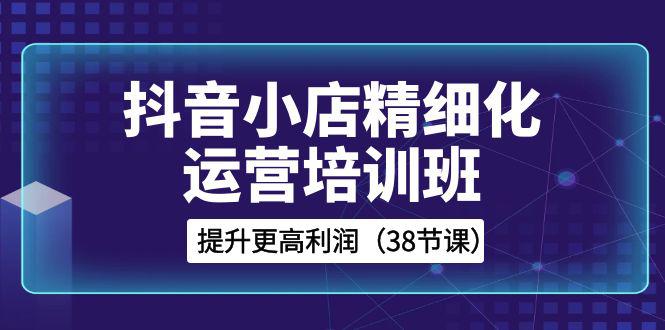 抖音小店运营培训班，精细化提升利润之路（38节课）-猎天资源库