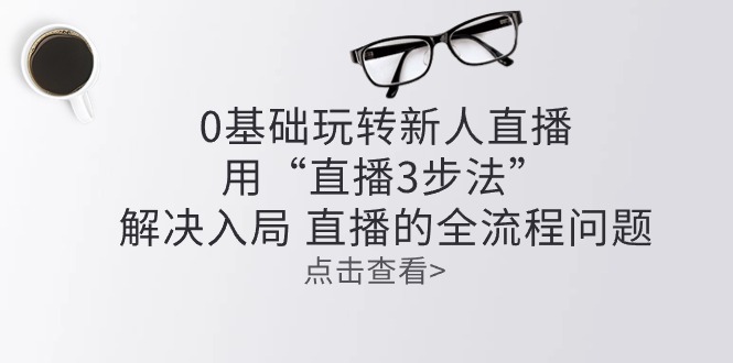 0基础玩转新人直播课程：用“直播3步法”解决入局 直播全流程问题-猎天资源库