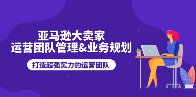 亚马逊大卖家-运营团队管理&业务规划，打造超强实力的运营团队-猎天资源库