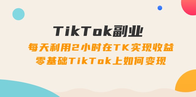 TikTok副业：每天利用2小时在TK实现收益，零基础TikTok上如何变现，34节程-猎天资源库