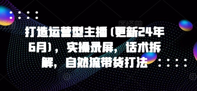 打造运营型主播(更新24年7月)，实操录屏，话术拆解，自然流带货打法-猎天资源库