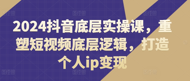 2024抖音底层实操课，​重塑短视频底层逻辑，打造个人IP变现-猎天资源库