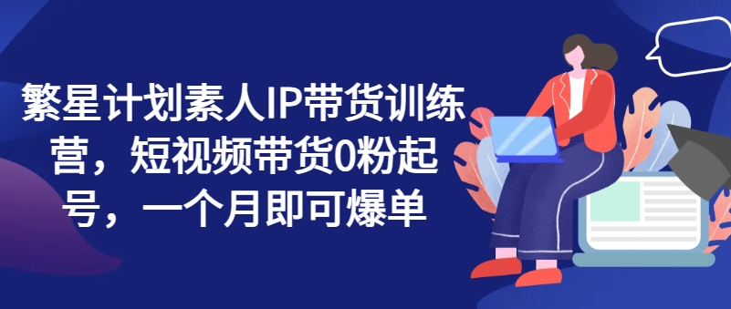 繁星计划素人IP带货训练营，短视频带货0粉起号，一个月即可爆单-猎天资源库