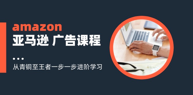 amazon亚马逊 广告课程：从青铜至王者一步一步进阶学习（16节）-猎天资源库