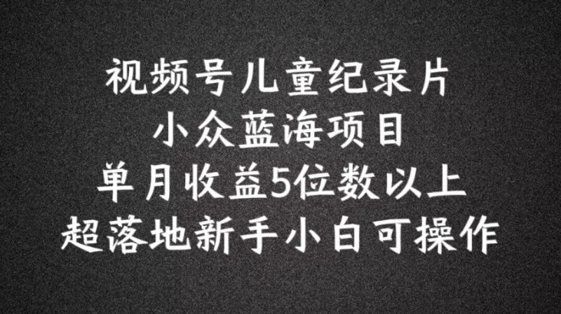 2024蓝海项目视频号儿童纪录片科普，单月收益5位数以上，新手小白可操作【揭秘】-猎天资源库