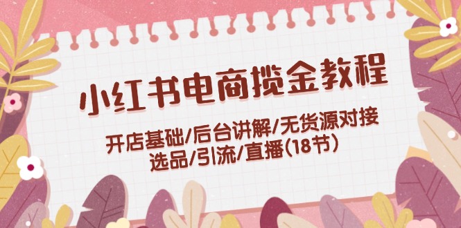 小红书电商揽金教程：开店基础/后台讲解/无货源对接/选品/引流/直播(18节)-猎天资源库