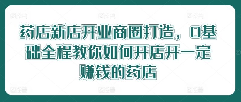 药店新店开业商圈打造，0基础全程教你如何开店开一定赚钱的药店-猎天资源库