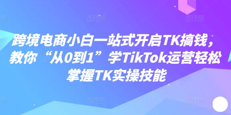 跨境电商小白一站式开启TK搞钱，教你“从0到1”学TIKTOK运营轻松掌握TK实操技能-猎天资源库