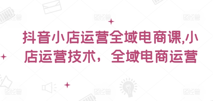 抖音小店运营全域电商课，​小店运营技术，全域电商运营-猎天资源库