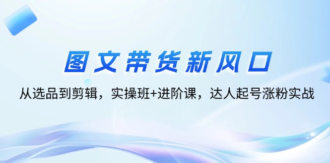 图文带货新风口：从选品到剪辑，实操班+进阶课，达人起号涨粉实战-猎天资源库