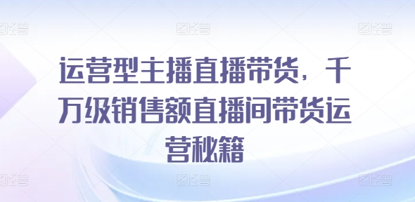 运营型主播直播带货，​千万级销售额直播间带货运营秘籍-猎天资源库