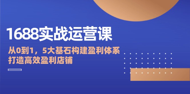 1688实战运营课：从0到1，5大基石构建盈利体系，打造高效盈利店铺-猎天资源库