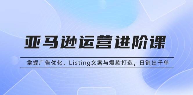 亚马逊运营进阶课：掌握广告优化、Listing文案与爆款打造，日销出千单-猎天资源库