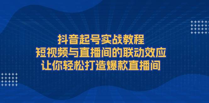 抖音起号实战教程，短视频与直播间的联动效应，让你轻松打造爆款直播间-猎天资源库