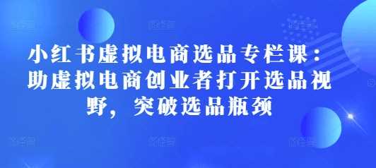 小红书虚拟电商选品专栏课：助虚拟电商创业者打开选品视野，突破选品瓶颈-猎天资源库