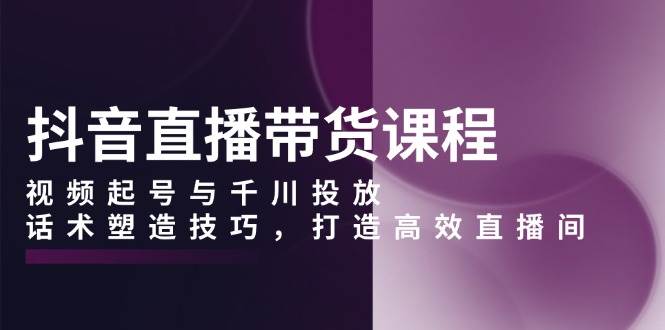 抖音直播带货课程，视频起号与千川投放，话术塑造技巧，打造高效直播间-猎天资源库