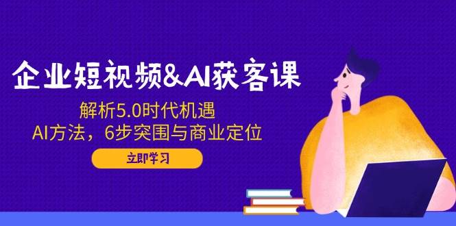 企业短视频&AI获客课：解析5.0时代机遇，AI方法，6步突围与商业定位-猎天资源库