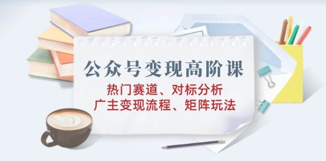 公众号变现高阶课：热门赛道、对标分析、广告主变现流程、矩阵玩法-猎天资源库