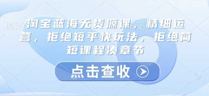 淘宝蓝海无货源课，精细运营，拒绝短平快玩法，拒绝简短课程凑章节-猎天资源库