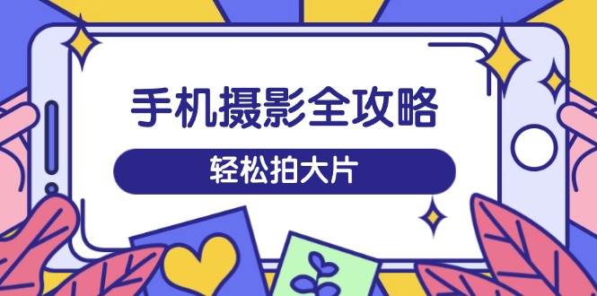 手机摄影全攻略，从拍摄到剪辑，训练营带你玩转短视频，轻松拍大片-猎天资源库